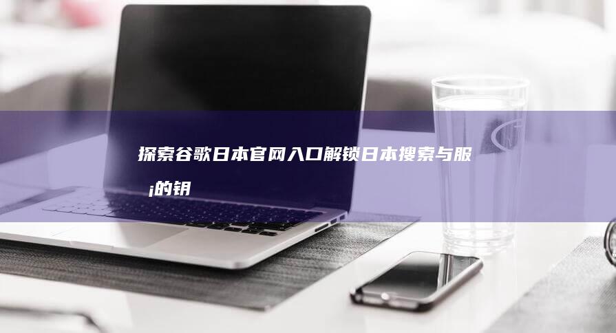 探索谷歌日本官网入口：解锁日本搜索与服务的钥匙